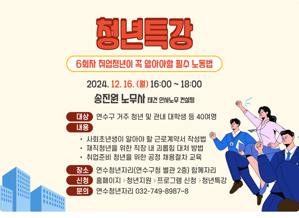 청년특강 6회차 취업청년이 꼭 알아야할 필수 노동법 2024. 12. 16. (월) 16:00 ~ 18:00 송진원 노무사 태건 인사노무 컨설팅 대상    연수구 거주 청년 및 관내 대학생 등 40여명 내용 사회초년생이 알아야 할 근로계약서 작성법 재직청년을 위한 직장 내 괴롭힘 대처 방법 취업준비 청년을 위한 공정 채용절차 교육 장소    연수청년자리(연수구청 별관 2층) 함께자리 신청    홈페이지>청년지원>프로그램 신청>청년특강 문의    연수청년자리 032-749-8987~8