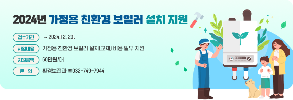 2024년 가정용 친환경 보일러 설치 지원  * 접수기간 : ~2024.12.20. * 사업내용 : 가정용 친환경 보일러 설치(교체) 비용 일부 지원 * 지원금액 : 60만원/대 * 문의 : 환경보전과 ☎032-749-7944